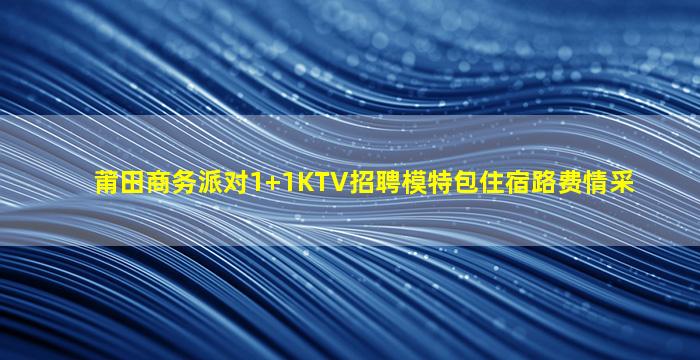 莆田商务派对1+1KTV招聘模特包住宿路费情采